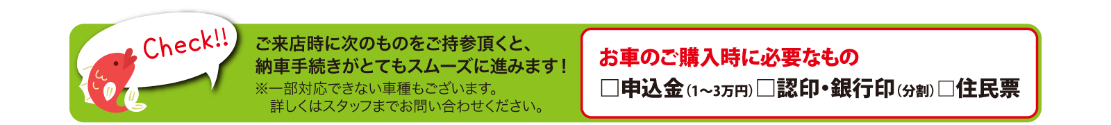 Check!!ご来店時に次のものをご持参頂くと、納車手続きがとてもスムーズに進みます!【お車のご購入時に必要なもの】□申込金（1～3万円）□認印・銀行印（分割）□住民票